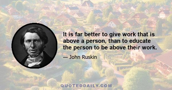 It is far better to give work that is above a person, than to educate the person to be above their work.