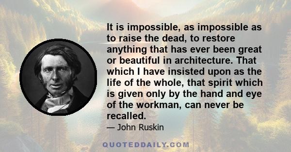 It is impossible, as impossible as to raise the dead, to restore anything that has ever been great or beautiful in architecture. That which I have insisted upon as the life of the whole, that spirit which is given only