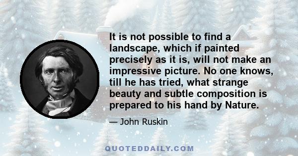 It is not possible to find a landscape, which if painted precisely as it is, will not make an impressive picture. No one knows, till he has tried, what strange beauty and subtle composition is prepared to his hand by