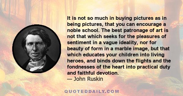 It is not so much in buying pictures as in being pictures, that you can encourage a noble school. The best patronage of art is not that which seeks for the pleasures of sentiment in a vague ideality, nor for beauty of