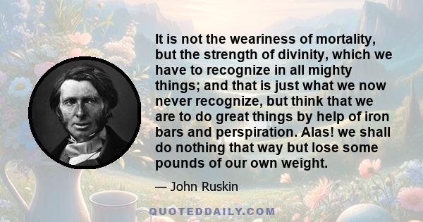 It is not the weariness of mortality, but the strength of divinity, which we have to recognize in all mighty things; and that is just what we now never recognize, but think that we are to do great things by help of iron 