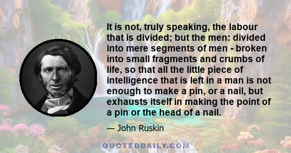 It is not, truly speaking, the labour that is divided; but the men: divided into mere segments of men - broken into small fragments and crumbs of life, so that all the little piece of intelligence that is left in a man