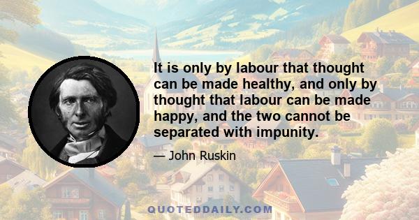 It is only by labour that thought can be made healthy, and only by thought that labour can be made happy, and the two cannot be separated with impunity.