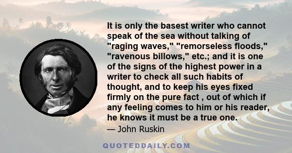 It is only the basest writer who cannot speak of the sea without talking of raging waves, remorseless floods, ravenous billows, etc.; and it is one of the signs of the highest power in a writer to check all such habits