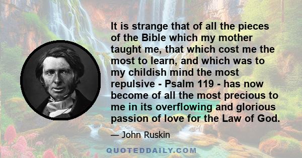 It is strange that of all the pieces of the Bible which my mother taught me, that which cost me the most to learn, and which was to my childish mind the most repulsive - Psalm 119 - has now become of all the most