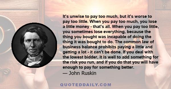 It's unwise to pay too much, but it's worse to pay too little. When you pay too much, you lose a little money - that's all. When you pay too little, you sometimes lose everything, because the thing you bought was