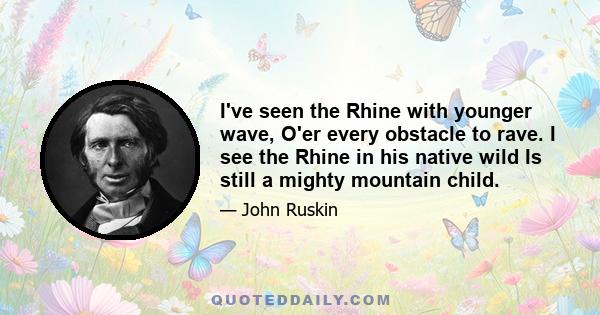 I've seen the Rhine with younger wave, O'er every obstacle to rave. I see the Rhine in his native wild Is still a mighty mountain child.