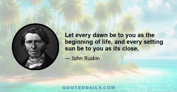 Let every dawn be to you as the beginning of life, and every setting sun be to you as its close.