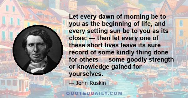 Let every dawn of morning be to you as the beginning of life, and every setting sun be to you as its close: — then let every one of these short lives leave its sure record of some kindly thing done for others — some