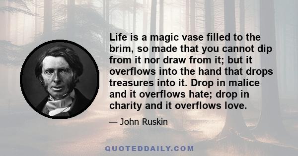 Life is a magic vase filled to the brim, so made that you cannot dip from it nor draw from it; but it overflows into the hand that drops treasures into it. Drop in malice and it overflows hate; drop in charity and it