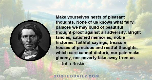 Make yourselves nests of pleasant thoughts. None of us knows what fairy palaces we may build of beautiful thought-proof against all adversity. Bright fancies, satisfied memories, noble histories, faithful sayings,