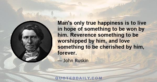 Man's only true happiness is to live in hope of something to be won by him. Reverence something to be worshipped by him, and love something to be cherished by him, forever.