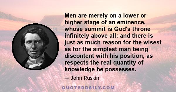 Men are merely on a lower or higher stage of an eminence, whose summit is God's throne infinitely above all; and there is just as much reason for the wisest as for the simplest man being discontent with his position, as 