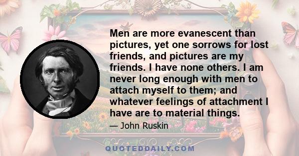 Men are more evanescent than pictures, yet one sorrows for lost friends, and pictures are my friends. I have none others. I am never long enough with men to attach myself to them; and whatever feelings of attachment I