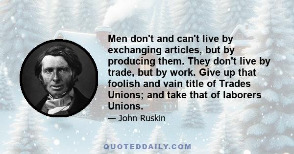 Men don't and can't live by exchanging articles, but by producing them. They don't live by trade, but by work. Give up that foolish and vain title of Trades Unions; and take that of laborers Unions.