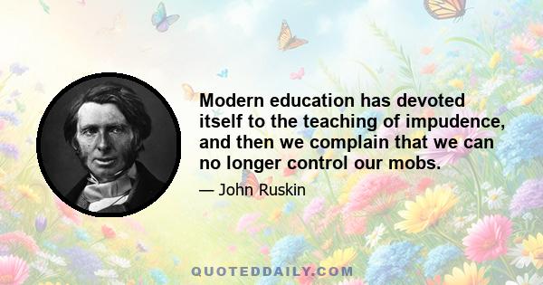 Modern education has devoted itself to the teaching of impudence, and then we complain that we can no longer control our mobs.