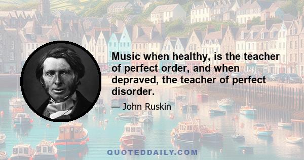 Music when healthy, is the teacher of perfect order, and when depraved, the teacher of perfect disorder.