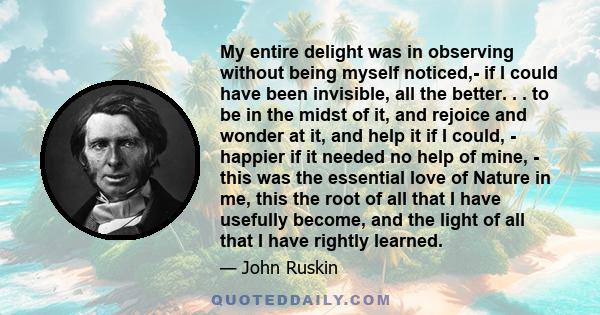 My entire delight was in observing without being myself noticed,- if I could have been invisible, all the better. . . to be in the midst of it, and rejoice and wonder at it, and help it if I could, - happier if it