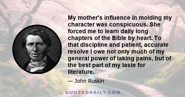 My mother's influence in molding my character was conspicuous. She forced me to learn daily long chapters of the Bible by heart. To that discipline and patient, accurate resolve I owe not only much of my general power