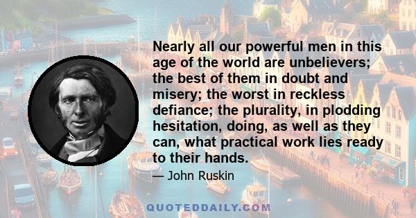 Nearly all our powerful men in this age of the world are unbelievers; the best of them in doubt and misery; the worst in reckless defiance; the plurality, in plodding hesitation, doing, as well as they can, what