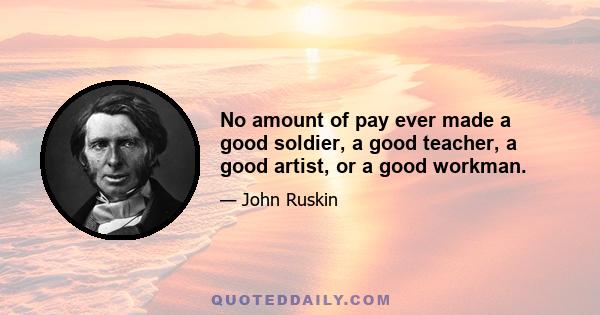 No amount of pay ever made a good soldier, a good teacher, a good artist, or a good workman.