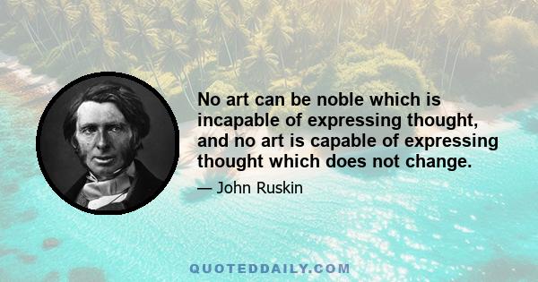 No art can be noble which is incapable of expressing thought, and no art is capable of expressing thought which does not change.