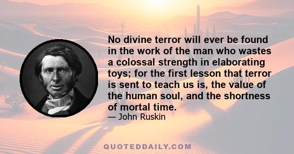 No divine terror will ever be found in the work of the man who wastes a colossal strength in elaborating toys; for the first lesson that terror is sent to teach us is, the value of the human soul, and the shortness of