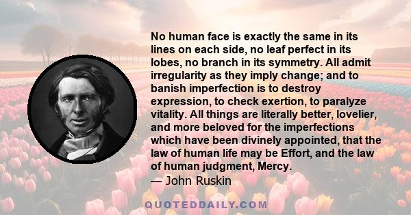 No human face is exactly the same in its lines on each side, no leaf perfect in its lobes, no branch in its symmetry. All admit irregularity as they imply change; and to banish imperfection is to destroy expression, to