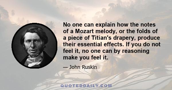 No one can explain how the notes of a Mozart melody, or the folds of a piece of Titian's drapery, produce their essential effects. If you do not feel it, no one can by reasoning make you feel it.