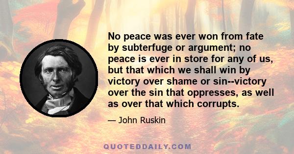 No peace was ever won from fate by subterfuge or argument; no peace is ever in store for any of us, but that which we shall win by victory over shame or sin--victory over the sin that oppresses, as well as over that