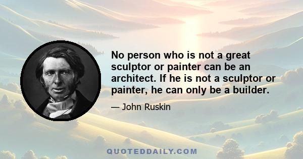 No person who is not a great sculptor or painter can be an architect. If he is not a sculptor or painter, he can only be a builder.