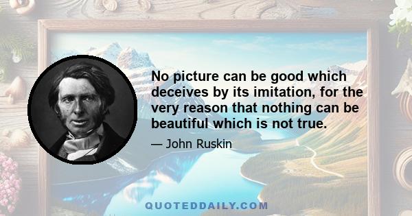 No picture can be good which deceives by its imitation, for the very reason that nothing can be beautiful which is not true.