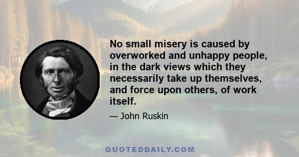 No small misery is caused by overworked and unhappy people, in the dark views which they necessarily take up themselves, and force upon others, of work itself.