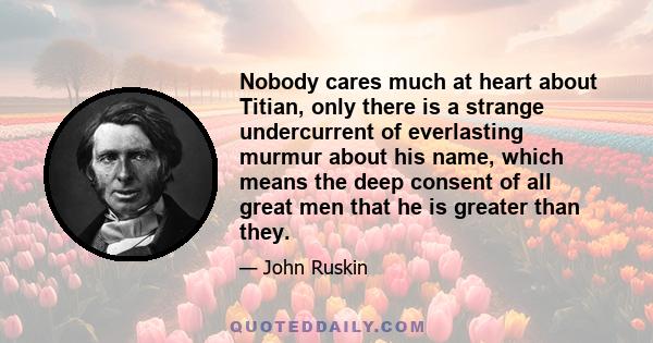 Nobody cares much at heart about Titian, only there is a strange undercurrent of everlasting murmur about his name, which means the deep consent of all great men that he is greater than they.