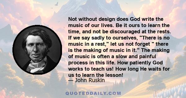 Not without design does God write the music of our lives. Be it ours to learn the time, and not be discouraged at the rests. If we say sadly to ourselves, There is no music in a rest, let us not forget  there is the