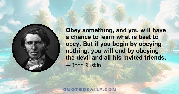 Obey something, and you will have a chance to learn what is best to obey. But if you begin by obeying nothing, you will end by obeying the devil and all his invited friends.