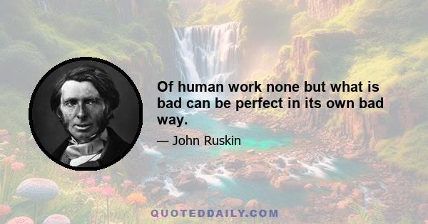 Of human work none but what is bad can be perfect in its own bad way.