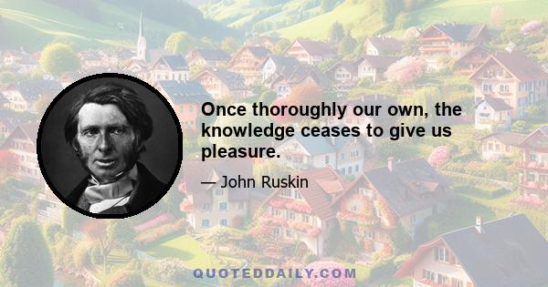 Once thoroughly our own, the knowledge ceases to give us pleasure.