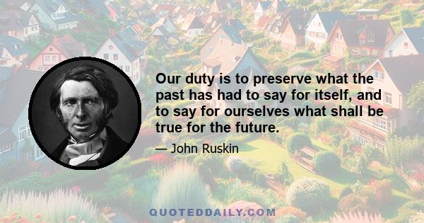 Our duty is to preserve what the past has had to say for itself, and to say for ourselves what shall be true for the future.