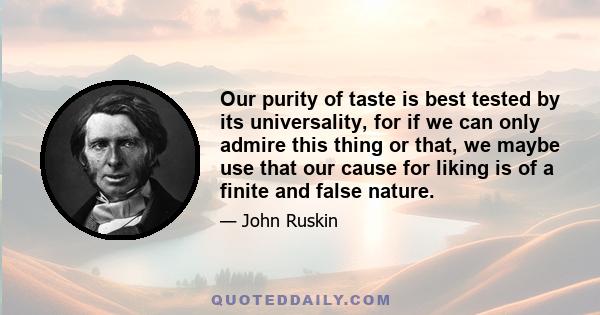 Our purity of taste is best tested by its universality, for if we can only admire this thing or that, we maybe use that our cause for liking is of a finite and false nature.