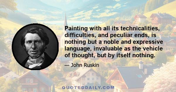 Painting with all its technicalities, difficulties, and peculiar ends, is nothing but a noble and expressive language, invaluable as the vehicle of thought, but by itself nothing.