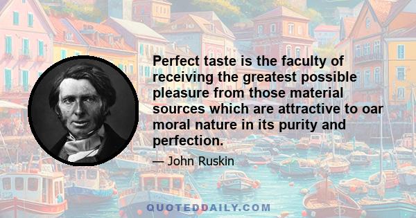 Perfect taste is the faculty of receiving the greatest possible pleasure from those material sources which are attractive to oar moral nature in its purity and perfection.