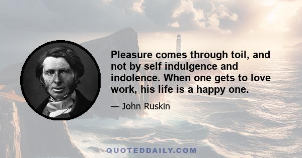 Pleasure comes through toil, and not by self indulgence and indolence. When one gets to love work, his life is a happy one.