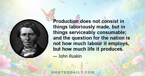 Production does not consist in things laboriously made, but in things serviceably consumable; and the question for the nation is not how much labour it employs, but how much life it produces.