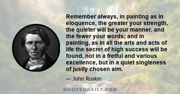 Remember always, in painting as in eloquence, the greater your strength, the quieter will be your manner, and the fewer your words; and in painting, as in all the arts and acts of life the secret of high success will be 