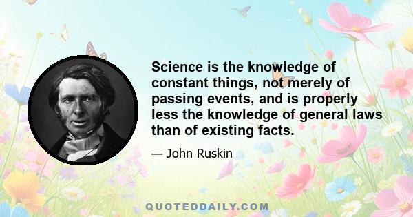 Science is the knowledge of constant things, not merely of passing events, and is properly less the knowledge of general laws than of existing facts.