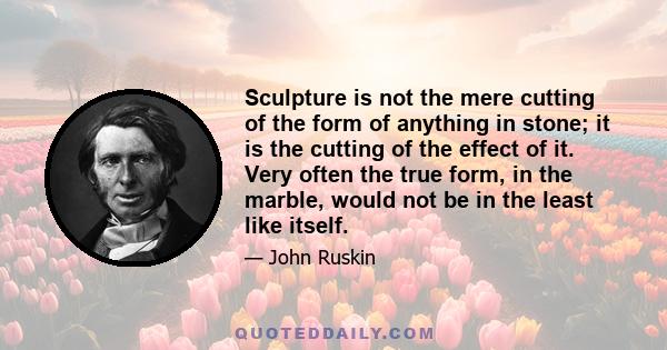 Sculpture is not the mere cutting of the form of anything in stone; it is the cutting of the effect of it. Very often the true form, in the marble, would not be in the least like itself.