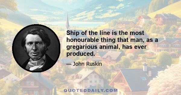 Ship of the line is the most honourable thing that man, as a gregarious animal, has ever produced.