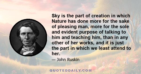 Sky is the part of creation in which Nature has done more for the sake of pleasing man, more for the sole and evident purpose of talking to him and teaching him, than in any other of her works, and it is just the part