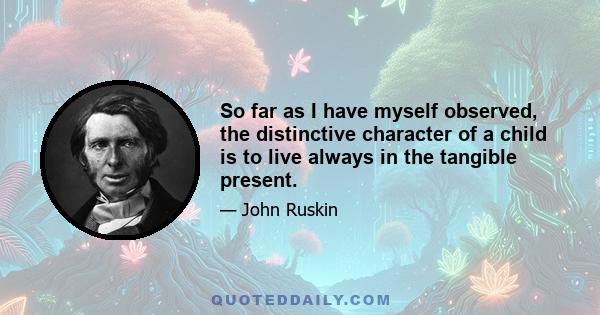 So far as I have myself observed, the distinctive character of a child is to live always in the tangible present.